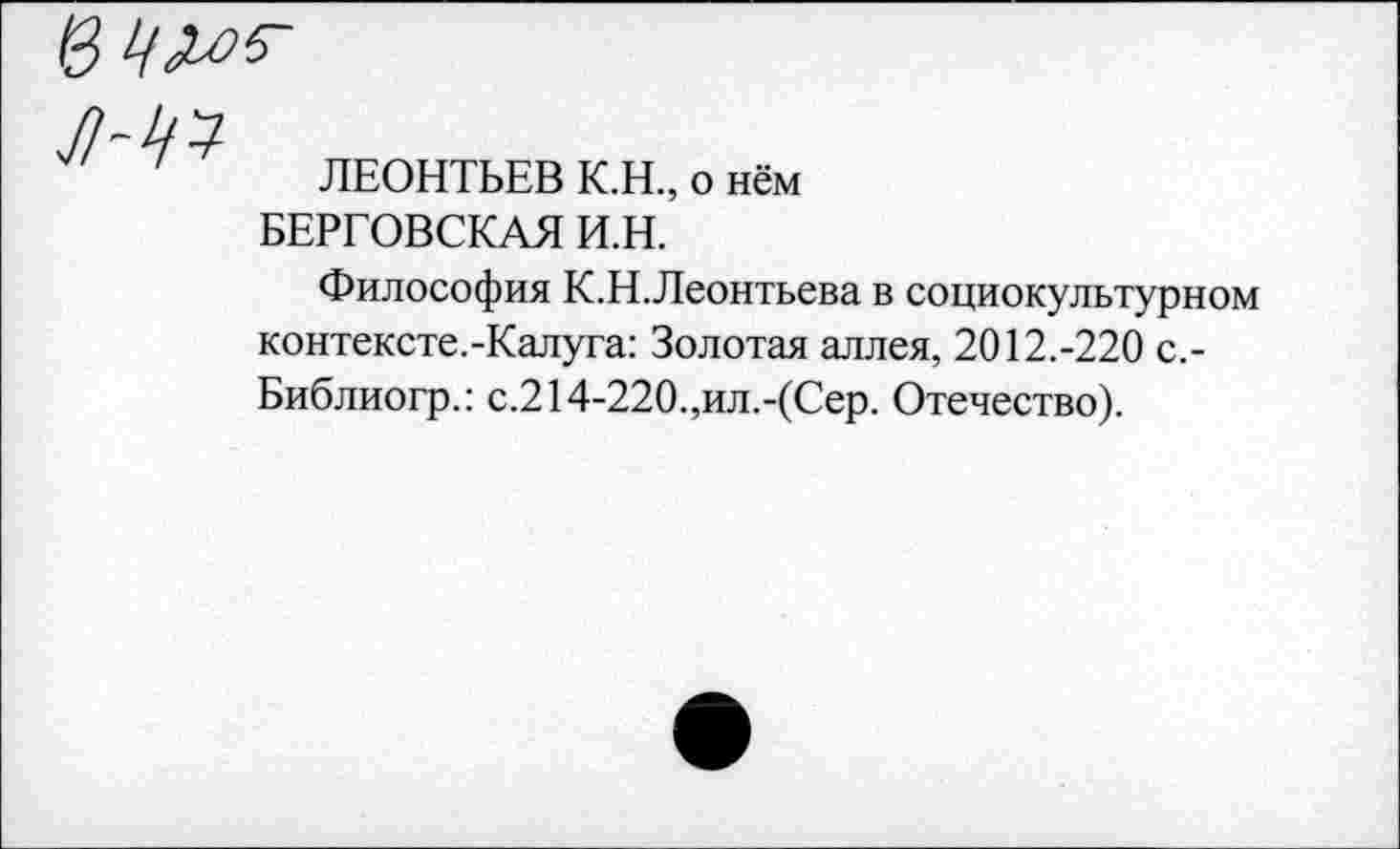 ﻿

ЛЕОНТЬЕВ К.Н., о нём БЕРГОВСКАЯ И.Н.
Философия К.Н.Леонтьева в социокультурном контексте.-Калуга: Золотая аллея, 2012.-220 с,-Библиогр.: с.214-220.,ил.-(Сер. Отечество).